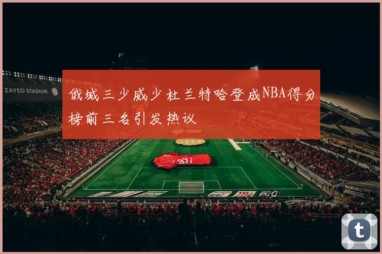 俄城三少威少杜兰特哈登成NBA得分榜前三名引发热议