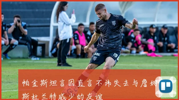 帕金斯坦言因直言不讳失去与詹姆斯杜兰特威少的友谊