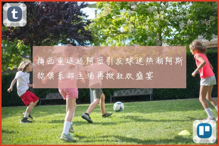 梅西重返迈阿密引发球迷热潮阿斯称俱乐部主场再掀狂欢盛宴