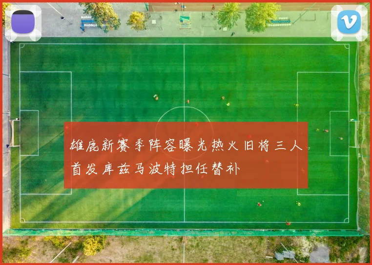 雄鹿新赛季阵容曝光热火旧将三人首发库兹马波特担任替补
