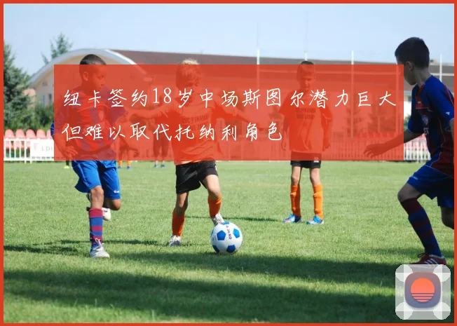 纽卡签约18岁中场斯图尔潜力巨大但难以取代托纳利角色