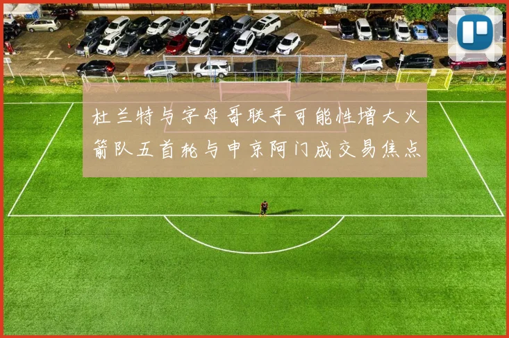 杜兰特与字母哥联手可能性增大火箭队五首轮与申京阿门成交易焦点