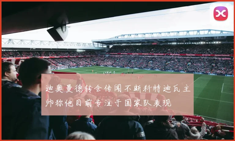 迪奥曼德转会传闻不断科特迪瓦主帅称他目前专注于国家队表现