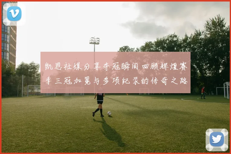 凯恩社媒分享夺冠瞬间回顾辉煌赛季三冠加冕与多项纪录的传奇之路
