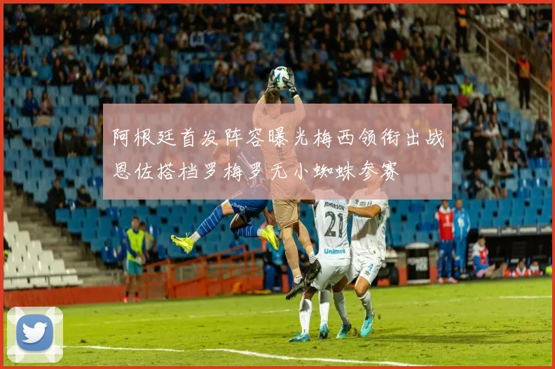 阿根廷首发阵容曝光梅西领衔出战恩佐搭档罗梅罗无小蜘蛛参赛