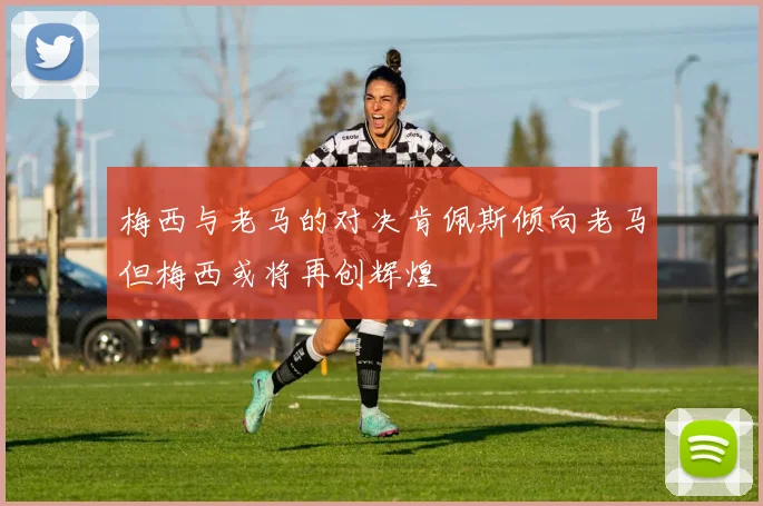 梅西与老马的对决肯佩斯倾向老马但梅西或将再创辉煌