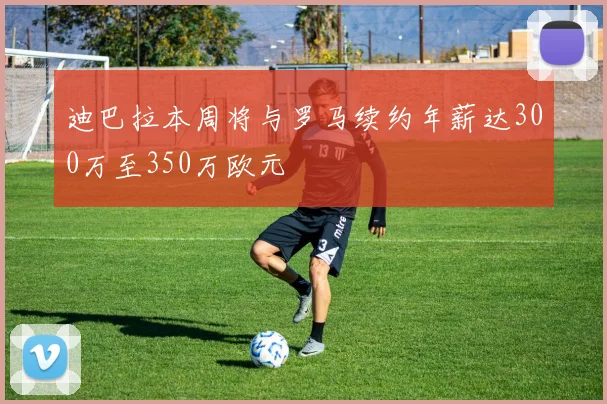 迪巴拉本周将与罗马续约年薪达300万至350万欧元