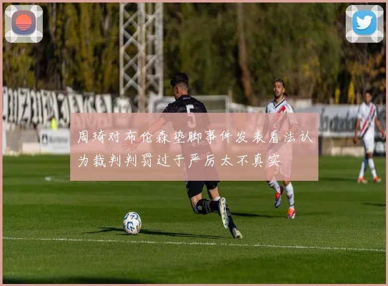 周琦对布伦森垫脚事件发表看法认为裁判判罚过于严厉太不真实