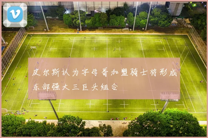 皮尔斯认为字母哥加盟骑士将形成东部强大三巨头组合