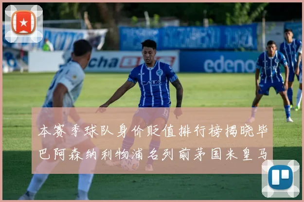 本赛季球队身价贬值排行榜揭晓毕巴阿森纳利物浦名列前茅国米皇马紧随其后