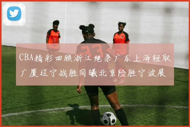 CBA精彩回顾浙江绝杀广东上海轻取广厦辽宁战胜同曦北京险胜宁波展现强队风采