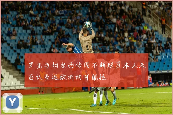 罗克与切尔西传闻不断球员本人未否认重返欧洲的可能性