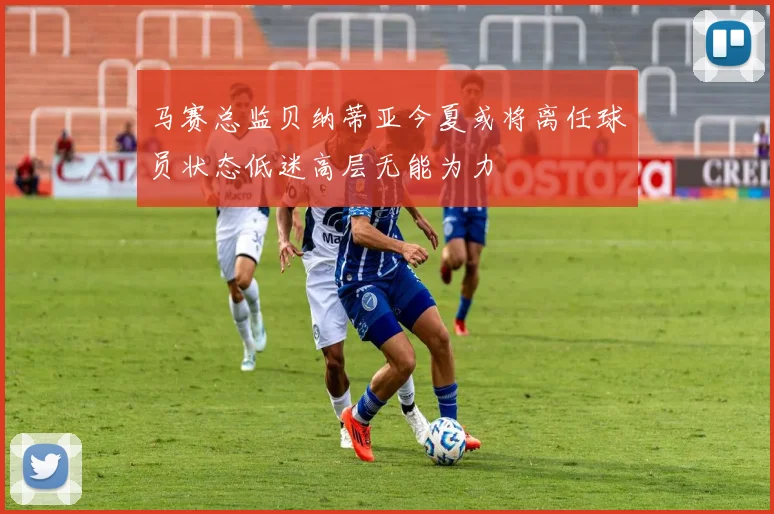 马赛总监贝纳蒂亚今夏或将离任球员状态低迷高层无能为力