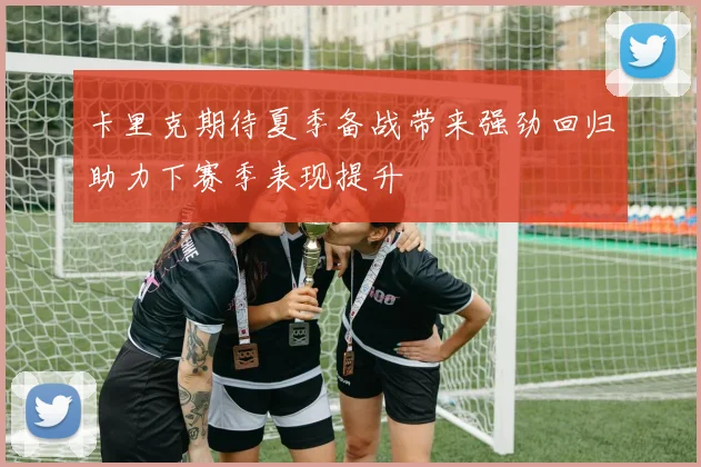 卡里克期待夏季备战带来强劲回归助力下赛季表现提升