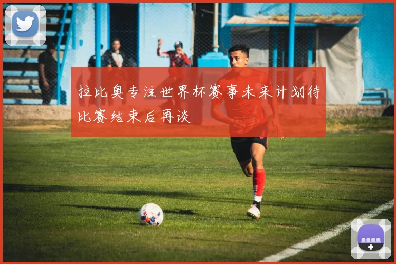 拉比奥专注世界杯赛事未来计划待比赛结束后再谈