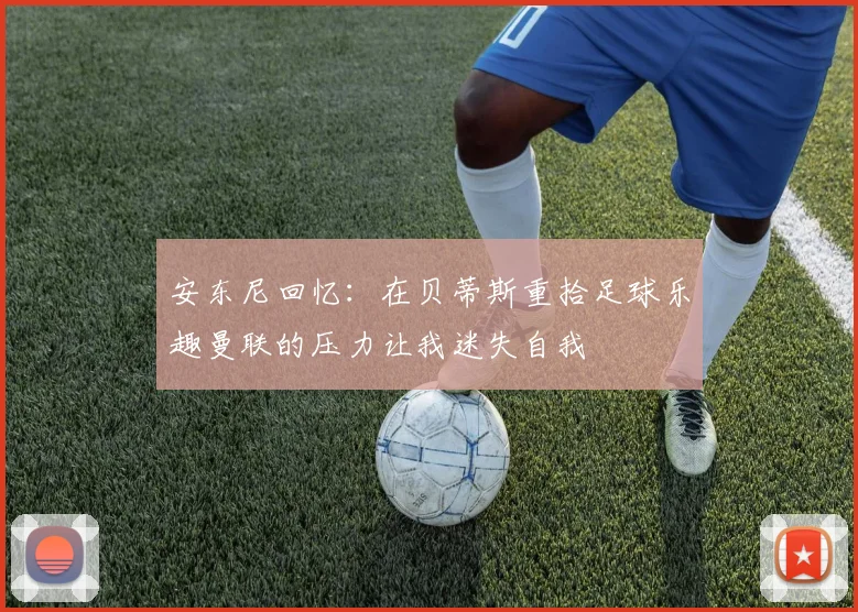 安东尼回忆：在贝蒂斯重拾足球乐趣曼联的压力让我迷失自我
